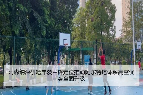 阿森纳深研哈弗茨中锋定位推动阿尔特塔体系高空优势全面升级